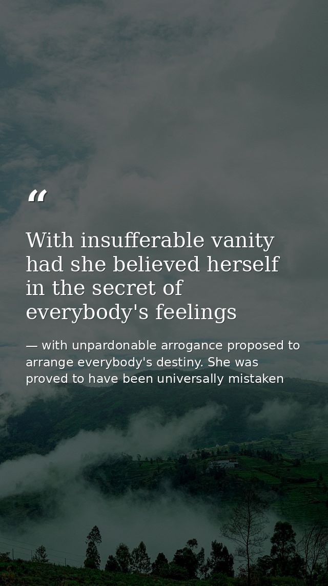 With insufferable vanity had she believed herself in the secret of everybody's feelings — with unpardonable arrogance proposed to arrange everybody's destiny. She was proved to have been universally mistaken