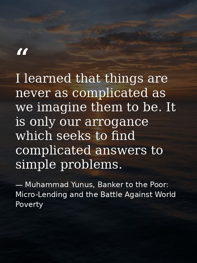 I learned that things are never as complicated as we imagine them to be. It is only our arrogance which seeks to find co — Muhammad Yunus, Banker to the Poor: Micro-Lending and the Battle Against World Poverty