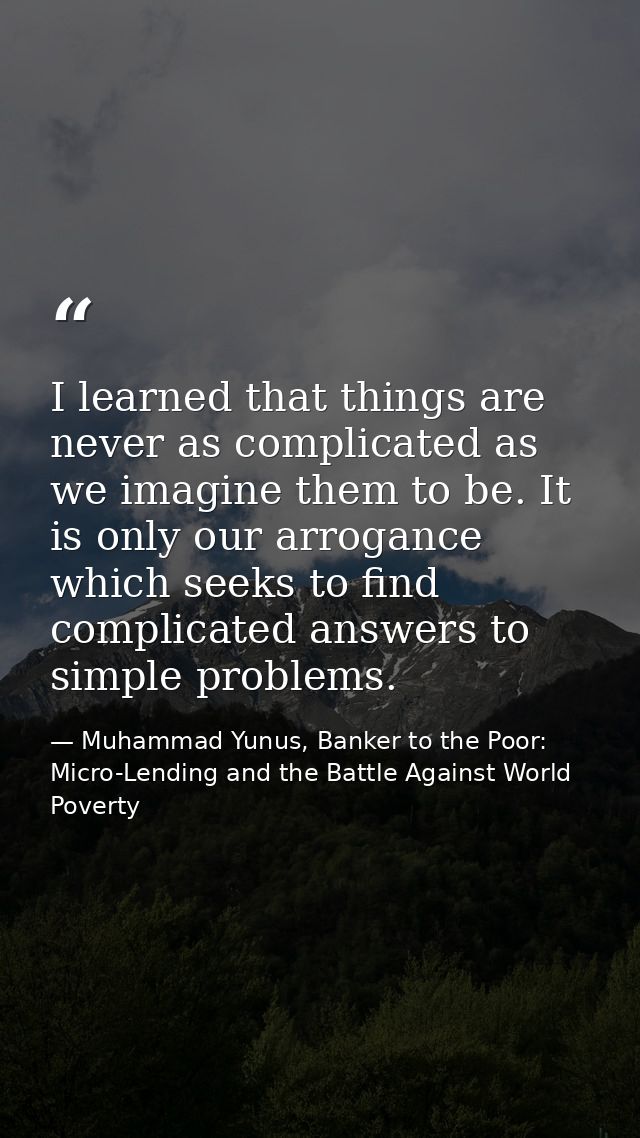 I learned that things are never as complicated as we imagine them to be. It is only our arrogance which seeks to find co — Muhammad Yunus, Banker to the Poor: Micro-Lending and the Battle Against World Poverty