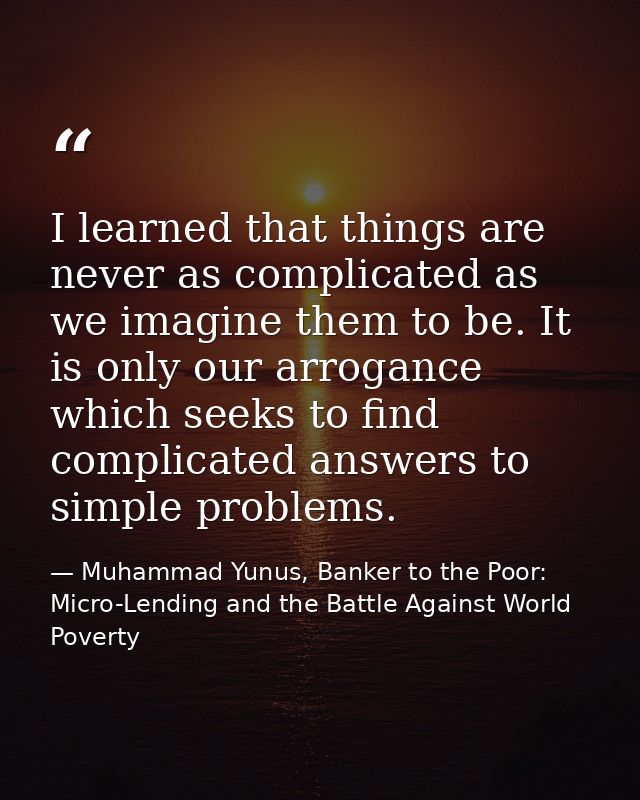 I learned that things are never as complicated as we imagine them to be. It is only our arrogance which seeks to find co — Muhammad Yunus, Banker to the Poor: Micro-Lending and the Battle Against World Poverty