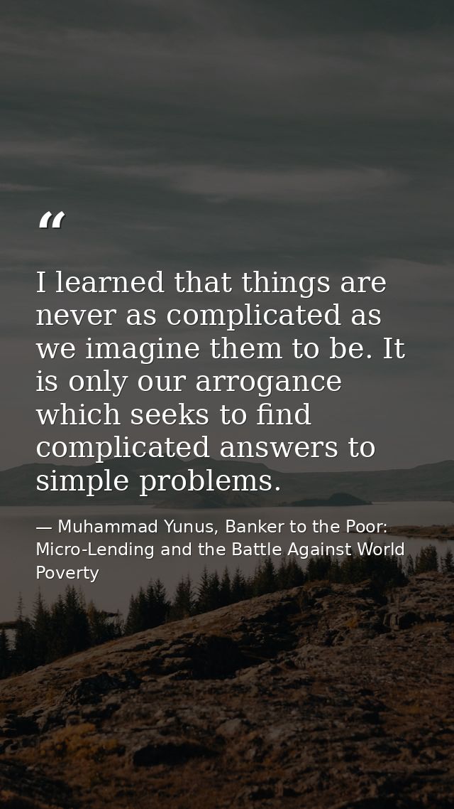I learned that things are never as complicated as we imagine them to be. It is only our arrogance which seeks to find co — Muhammad Yunus, Banker to the Poor: Micro-Lending and the Battle Against World Poverty