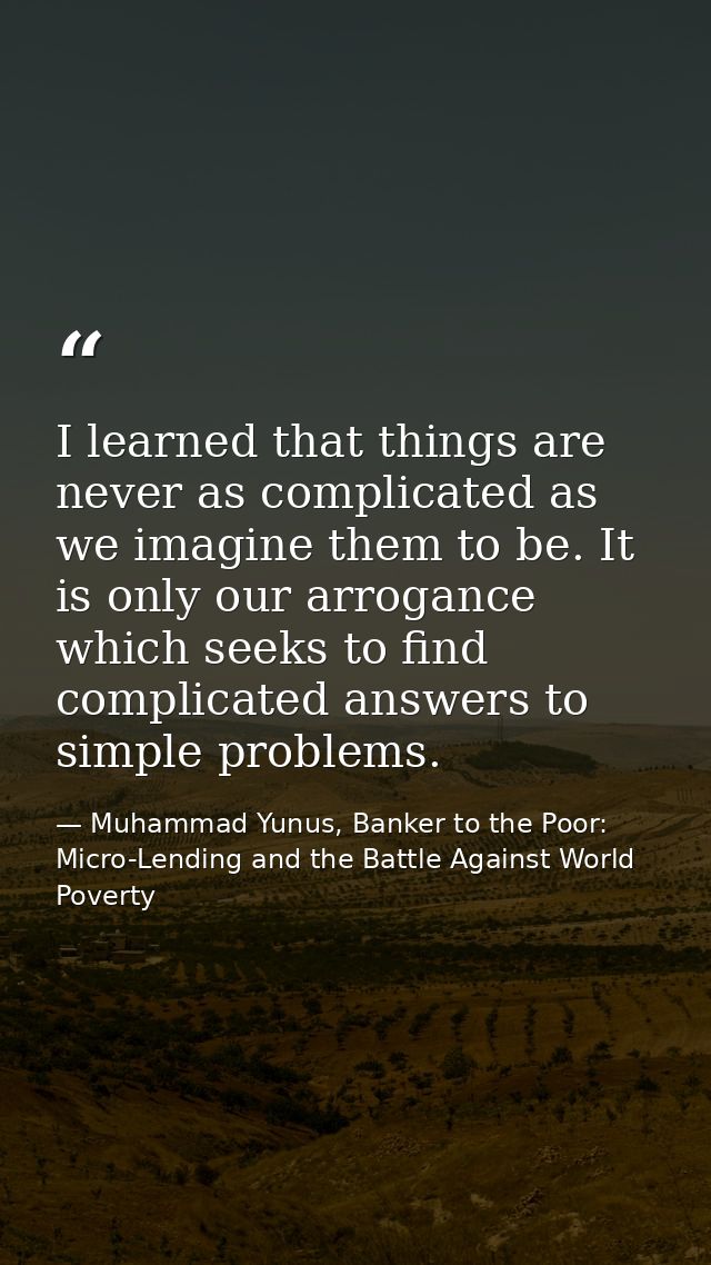 I learned that things are never as complicated as we imagine them to be. It is only our arrogance which seeks to find co — Muhammad Yunus, Banker to the Poor: Micro-Lending and the Battle Against World Poverty