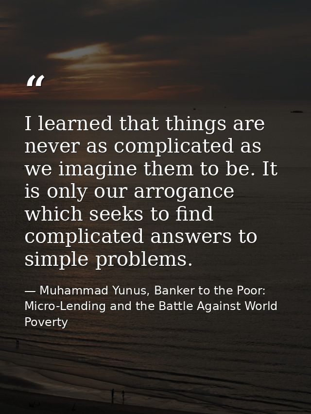 I learned that things are never as complicated as we imagine them to be. It is only our arrogance which seeks to find co — Muhammad Yunus, Banker to the Poor: Micro-Lending and the Battle Against World Poverty