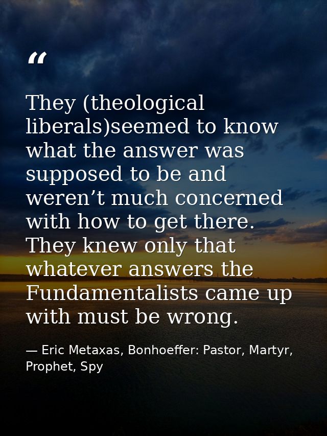 They (theological liberals)seemed to know what the answer was supposed to be and weren’t much concerned with how to get  — Eric Metaxas, Bonhoeffer: Pastor, Martyr, Prophet, Spy