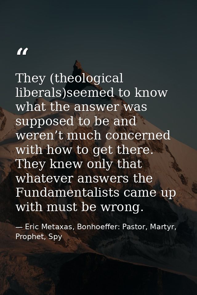 They (theological liberals)seemed to know what the answer was supposed to be and weren’t much concerned with how to get  — Eric Metaxas, Bonhoeffer: Pastor, Martyr, Prophet, Spy
