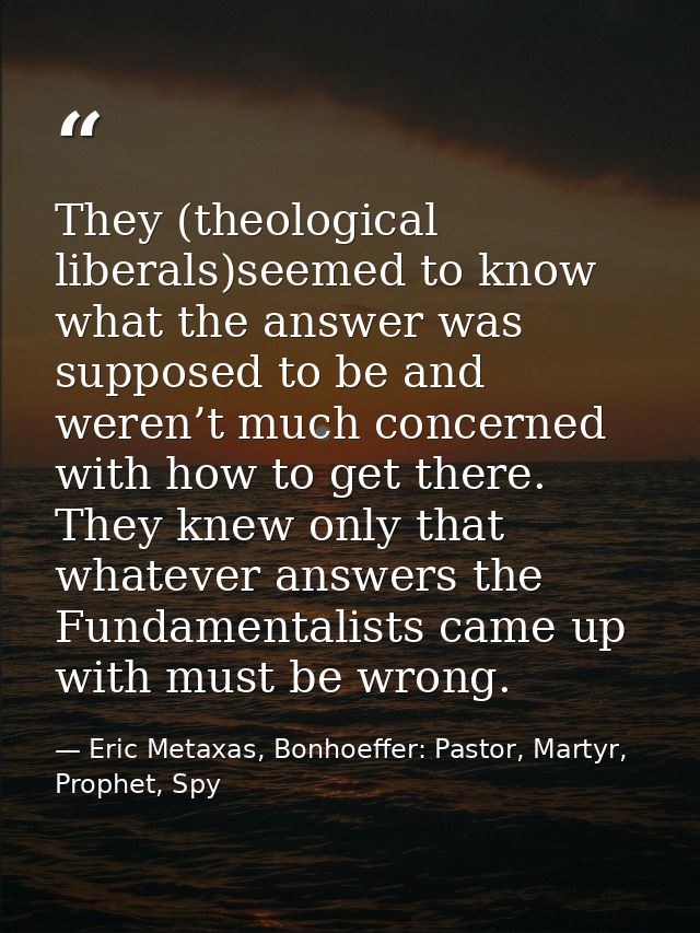 They (theological liberals)seemed to know what the answer was supposed to be and weren’t much concerned with how to get  — Eric Metaxas, Bonhoeffer: Pastor, Martyr, Prophet, Spy