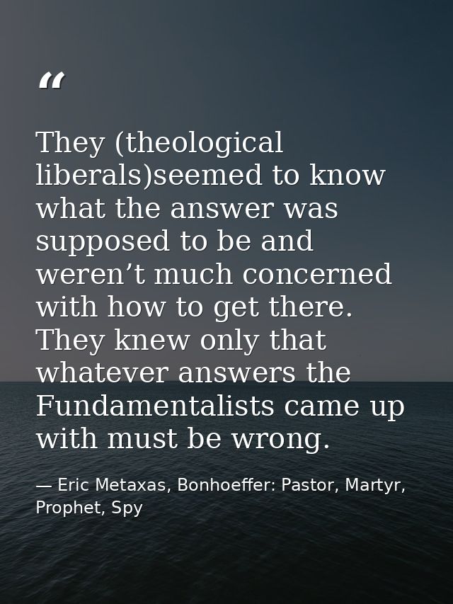 They (theological liberals)seemed to know what the answer was supposed to be and weren’t much concerned with how to get  — Eric Metaxas, Bonhoeffer: Pastor, Martyr, Prophet, Spy