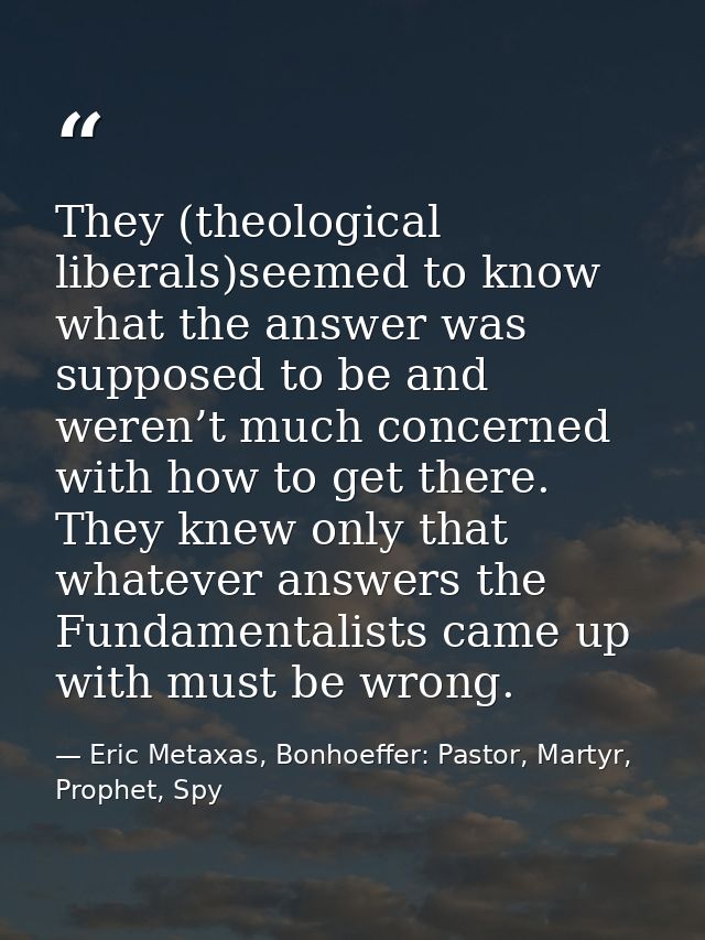 They (theological liberals)seemed to know what the answer was supposed to be and weren’t much concerned with how to get  — Eric Metaxas, Bonhoeffer: Pastor, Martyr, Prophet, Spy