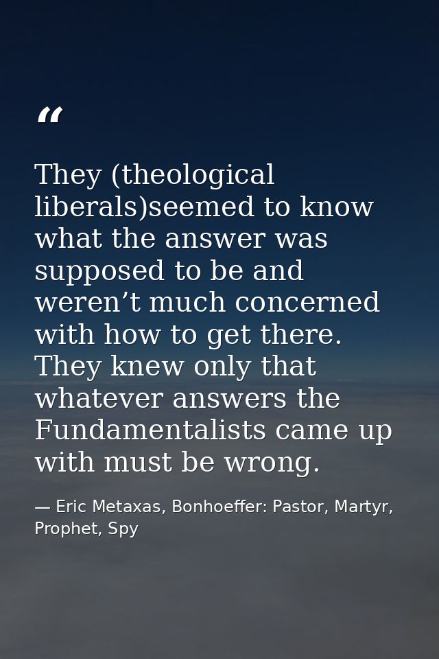 They (theological liberals)seemed to know what the answer was supposed to be and weren’t much concerned with how to get  — Eric Metaxas, Bonhoeffer: Pastor, Martyr, Prophet, Spy