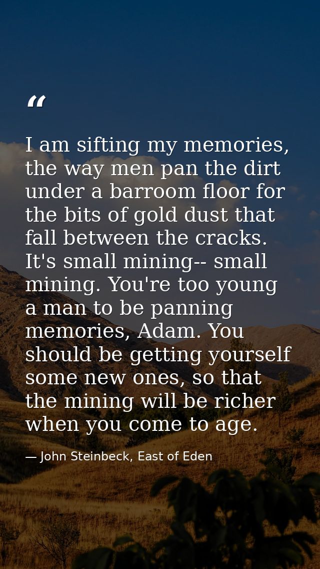 I am sifting my memories, the way men pan the dirt under a barroom floor for the bits of gold dust that fall between the — John Steinbeck, East of Eden