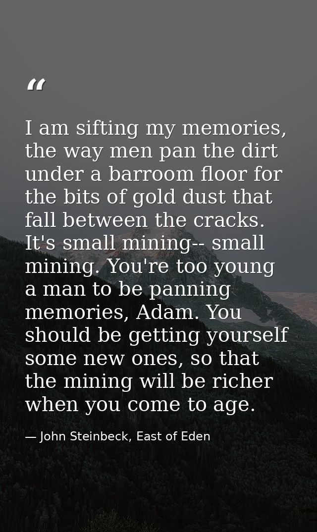 I am sifting my memories, the way men pan the dirt under a barroom floor for the bits of gold dust that fall between the — John Steinbeck, East of Eden