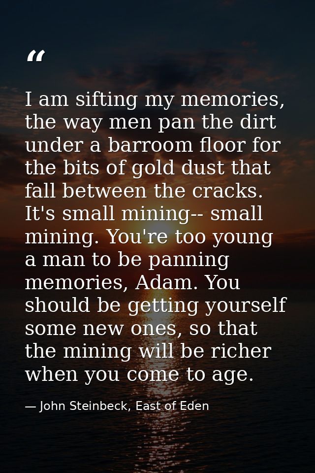 I am sifting my memories, the way men pan the dirt under a barroom floor for the bits of gold dust that fall between the — John Steinbeck, East of Eden