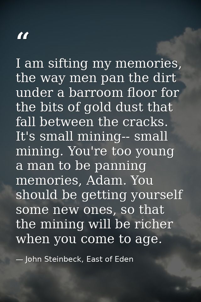 I am sifting my memories, the way men pan the dirt under a barroom floor for the bits of gold dust that fall between the — John Steinbeck, East of Eden