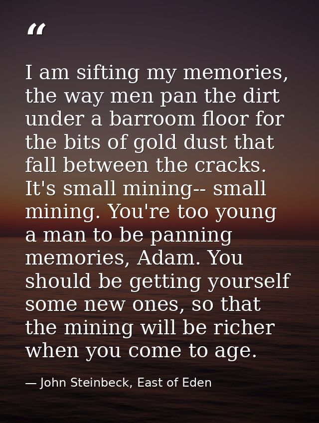 I am sifting my memories, the way men pan the dirt under a barroom floor for the bits of gold dust that fall between the — John Steinbeck, East of Eden