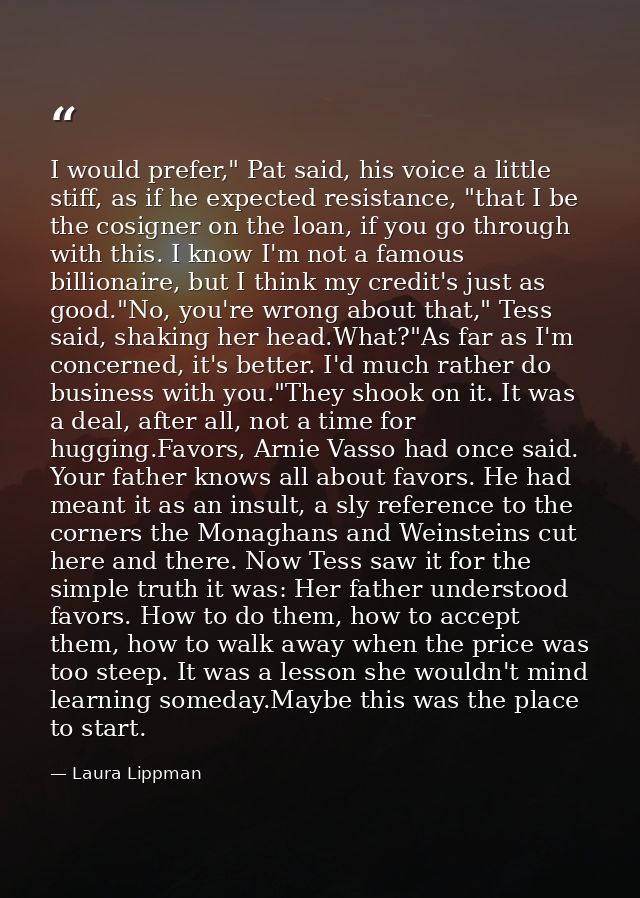I would prefer," Pat said, his voice a little stiff, as if he expected resistance, "that I be the cosigner on the loan,  — Laura Lippman