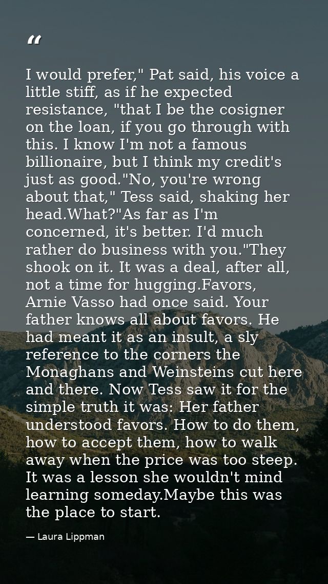 I would prefer," Pat said, his voice a little stiff, as if he expected resistance, "that I be the cosigner on the loan,  — Laura Lippman