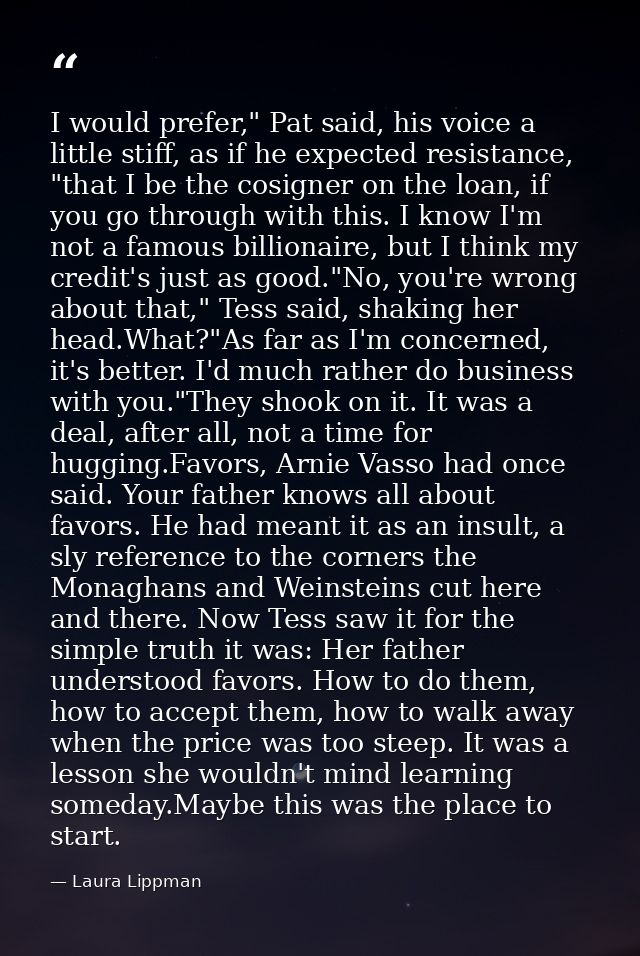 I would prefer," Pat said, his voice a little stiff, as if he expected resistance, "that I be the cosigner on the loan,  — Laura Lippman