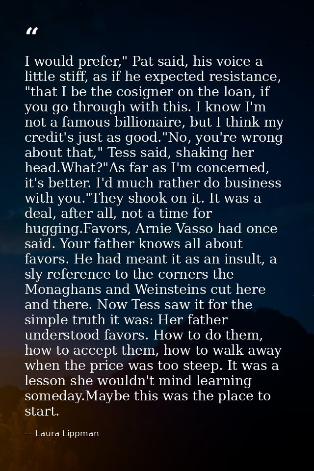 I would prefer," Pat said, his voice a little stiff, as if he expected resistance, "that I be the cosigner on the loan,  — Laura Lippman