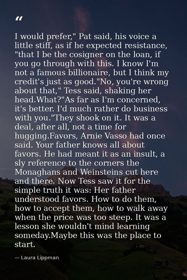 I would prefer," Pat said, his voice a little stiff, as if he expected resistance, "that I be the cosigner on the loan,  — Laura Lippman