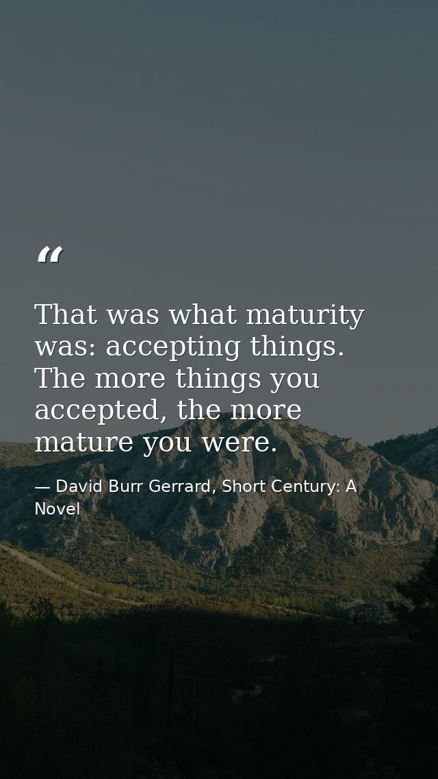That was what maturity was: accepting things. The more things you accepted, the more mature you were. — David Burr Gerrard, Short Century: A Novel