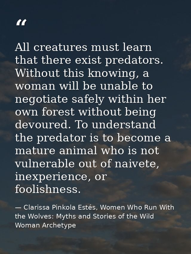 All creatures must learn that there exist predators. Without this knowing, a woman will be unable to negotiate safely wi — Clarissa Pinkola Estés, Women Who Run With the Wolves: Myths and Stories of the Wild Woman Archetype