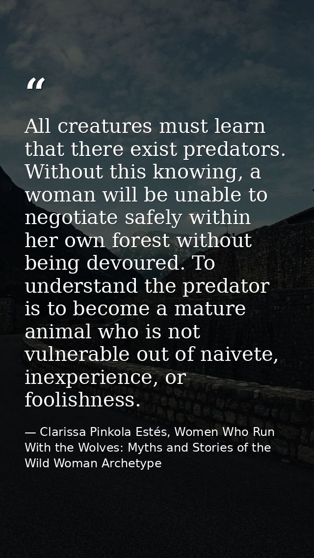 All creatures must learn that there exist predators. Without this knowing, a woman will be unable to negotiate safely wi — Clarissa Pinkola Estés, Women Who Run With the Wolves: Myths and Stories of the Wild Woman Archetype
