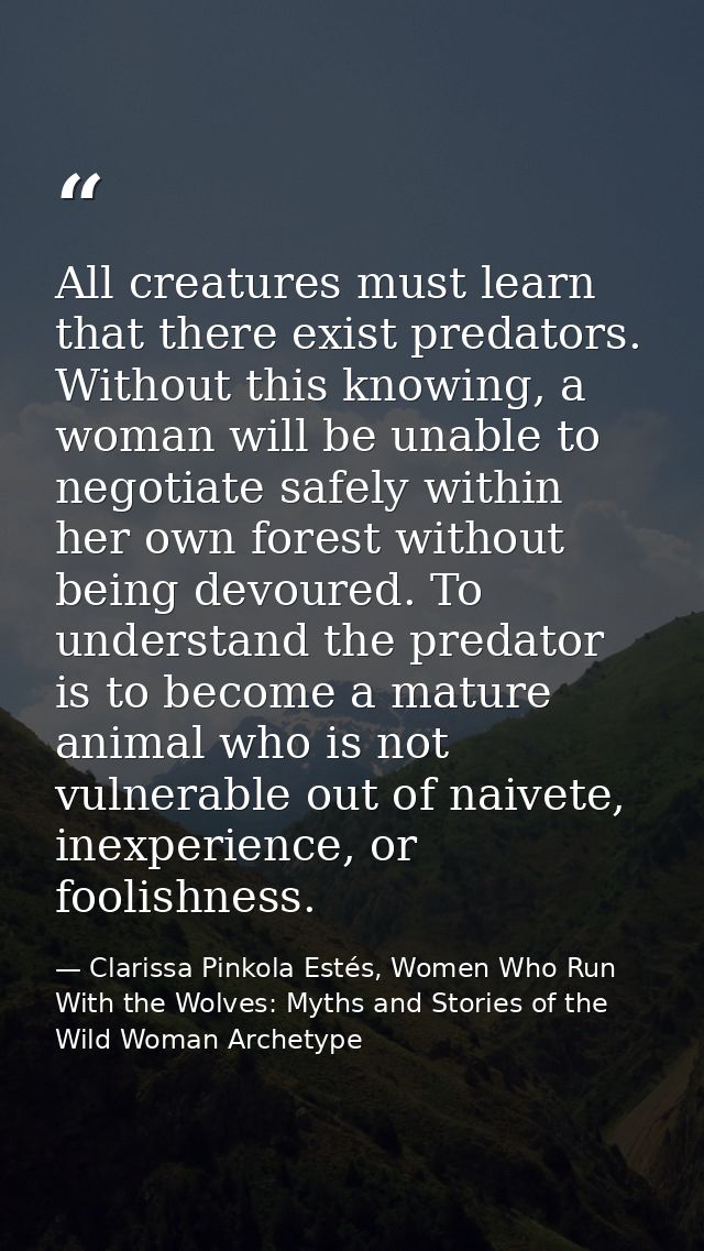 All creatures must learn that there exist predators. Without this knowing, a woman will be unable to negotiate safely wi — Clarissa Pinkola Estés, Women Who Run With the Wolves: Myths and Stories of the Wild Woman Archetype