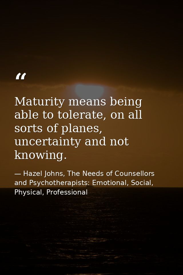 Maturity means being able to tolerate, on all sorts of planes, uncertainty and not knowing. — Hazel Johns, The Needs of Counsellors and Psychotherapists: Emotional, Social, Physical, Professional