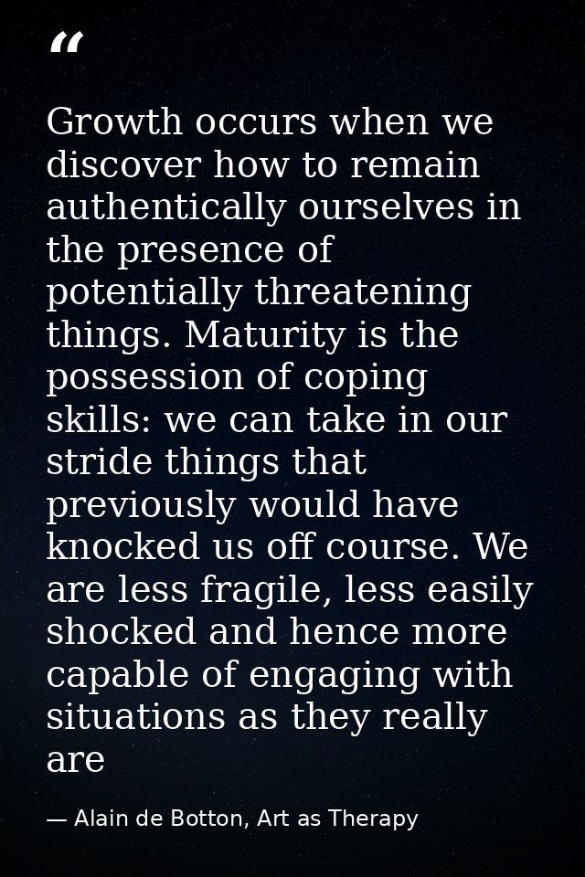 Growth occurs when we discover how to remain authentically ourselves in the presence of potentially threatening things.  — Alain de Botton, Art as Therapy