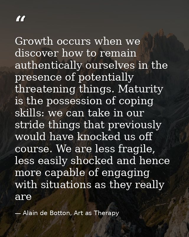 Growth occurs when we discover how to remain authentically ourselves in the presence of potentially threatening things.  — Alain de Botton, Art as Therapy