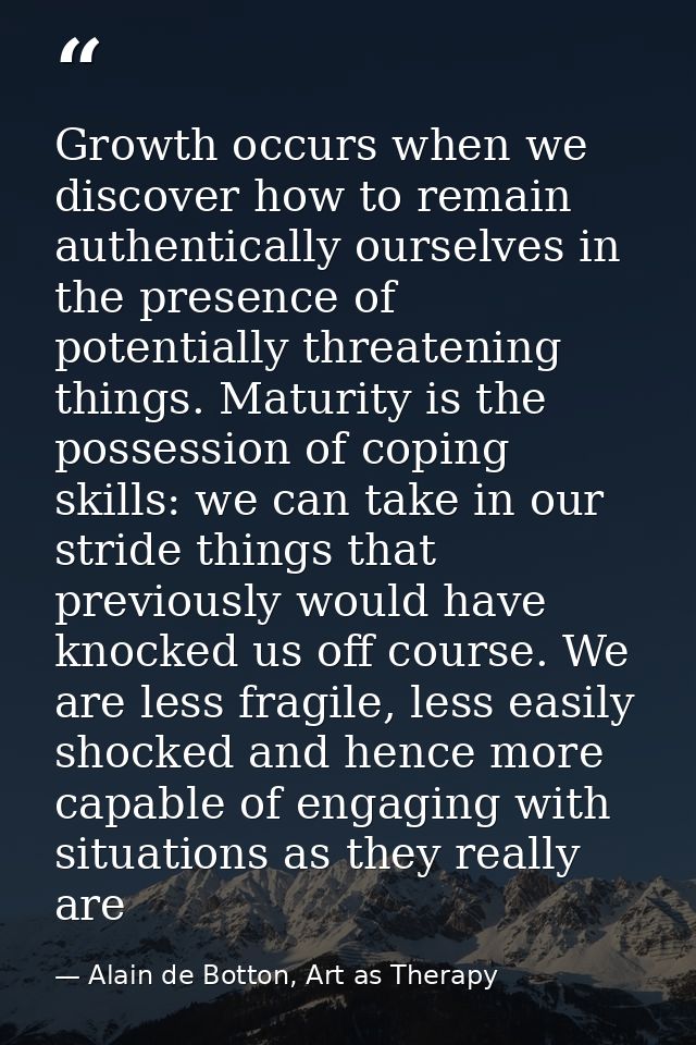 Growth occurs when we discover how to remain authentically ourselves in the presence of potentially threatening things.  — Alain de Botton, Art as Therapy