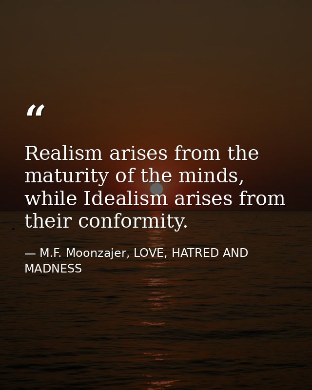 Realism arises from the maturity of the minds, while Idealism arises from their conformity. — M.F. Moonzajer, LOVE, HATRED AND MADNESS