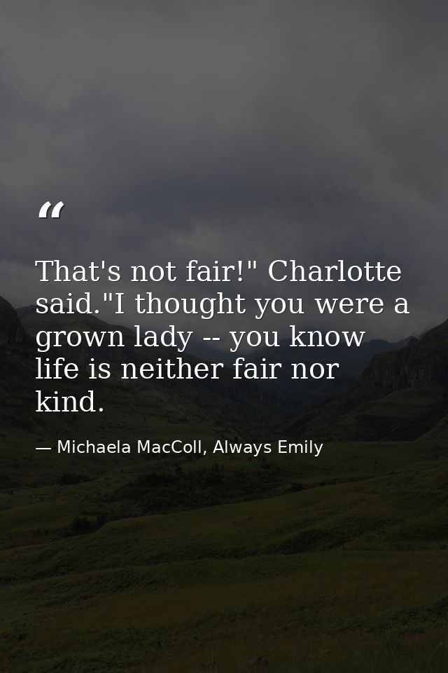 That's not fair!" Charlotte said."I thought you were a grown lady -- you know life is neither fair nor kind. — Michaela MacColl, Always Emily