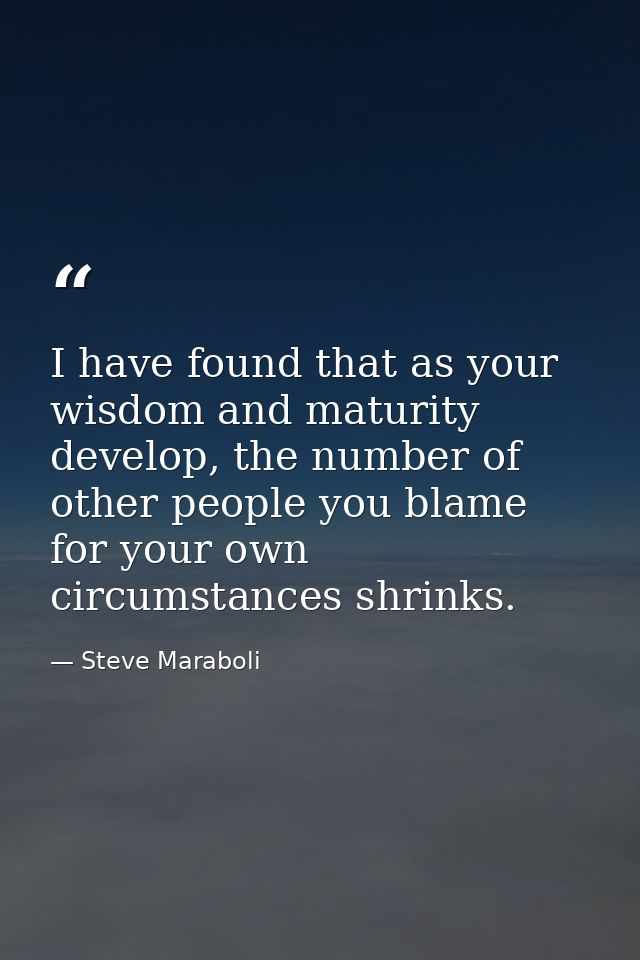 I have found that as your wisdom and maturity develop, the number of other people you blame for your own circumstances s — Steve Maraboli