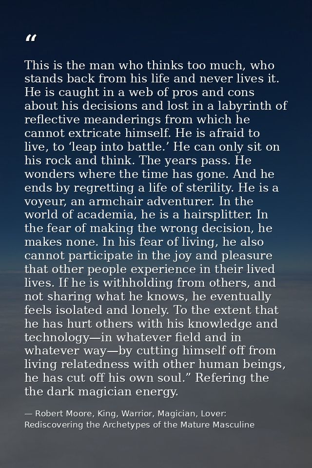 This is the man who thinks too much, who stands back from his life and never lives it. He is caught in a web of pros and — Robert Moore, King, Warrior, Magician, Lover: Rediscovering the Archetypes of the Mature Masculine