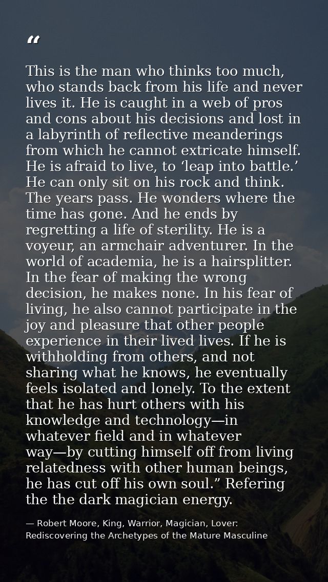 This is the man who thinks too much, who stands back from his life and never lives it. He is caught in a web of pros and — Robert Moore, King, Warrior, Magician, Lover: Rediscovering the Archetypes of the Mature Masculine
