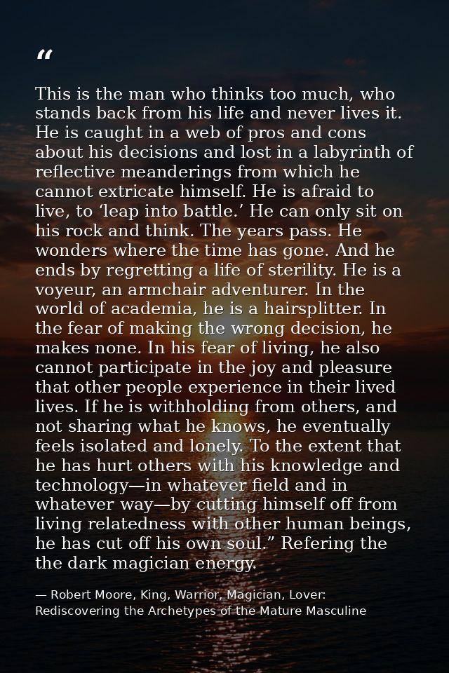 This is the man who thinks too much, who stands back from his life and never lives it. He is caught in a web of pros and — Robert Moore, King, Warrior, Magician, Lover: Rediscovering the Archetypes of the Mature Masculine