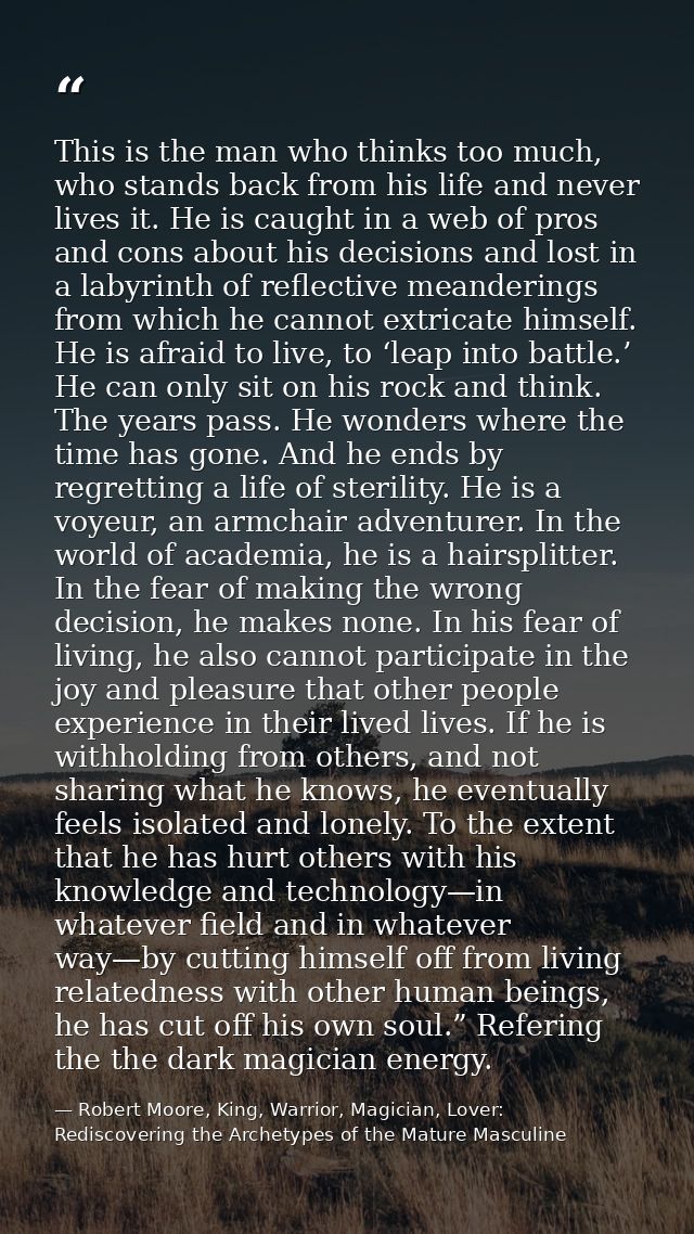 This is the man who thinks too much, who stands back from his life and never lives it. He is caught in a web of pros and — Robert Moore, King, Warrior, Magician, Lover: Rediscovering the Archetypes of the Mature Masculine