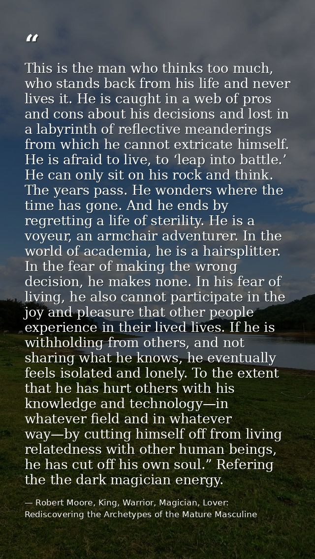 This is the man who thinks too much, who stands back from his life and never lives it. He is caught in a web of pros and — Robert Moore, King, Warrior, Magician, Lover: Rediscovering the Archetypes of the Mature Masculine