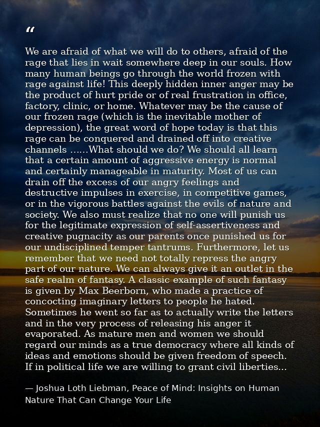 We are afraid of what we will do to others, afraid of the rage that lies in wait somewhere deep in our souls. How many h — Joshua Loth Liebman, Peace of Mind: Insights on Human Nature That Can Change Your Life