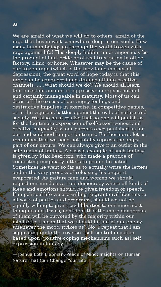 We are afraid of what we will do to others, afraid of the rage that lies in wait somewhere deep in our souls. How many h — Joshua Loth Liebman, Peace of Mind: Insights on Human Nature That Can Change Your Life