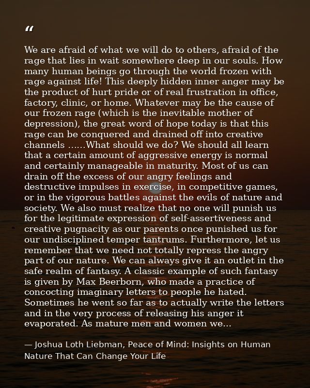 We are afraid of what we will do to others, afraid of the rage that lies in wait somewhere deep in our souls. How many h — Joshua Loth Liebman, Peace of Mind: Insights on Human Nature That Can Change Your Life