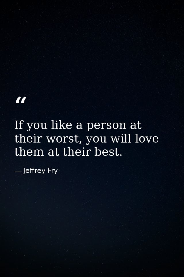If you like a person at their worst, you will love them at their best. — Jeffrey Fry