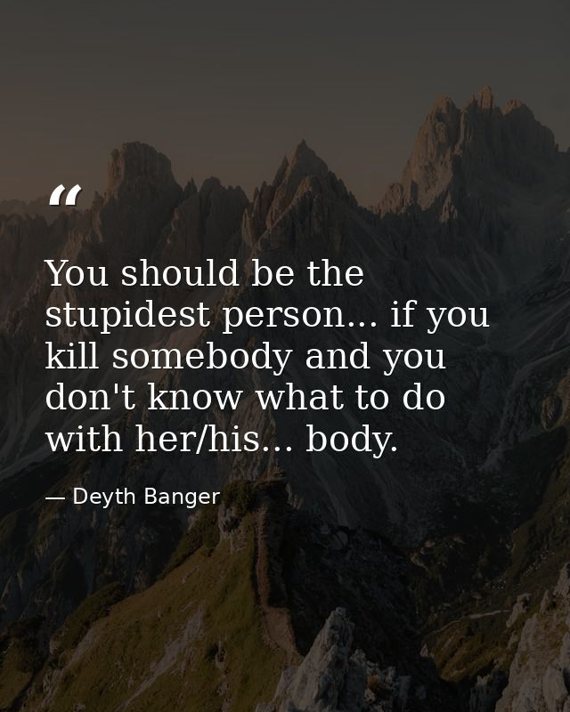 You should be the stupidest person... if you kill somebody and you don't know what to do with her/his... body. — Deyth Banger