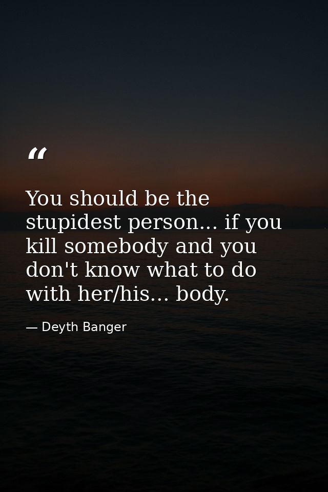 You should be the stupidest person... if you kill somebody and you don't know what to do with her/his... body. — Deyth Banger