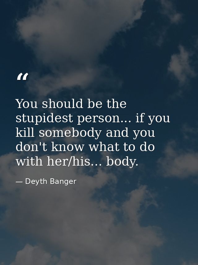 You should be the stupidest person... if you kill somebody and you don't know what to do with her/his... body. — Deyth Banger