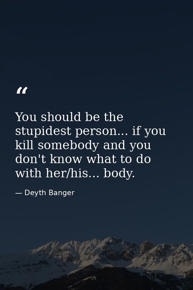 You should be the stupidest person... if you kill somebody and you don't know what to do with her/his... body. — Deyth Banger