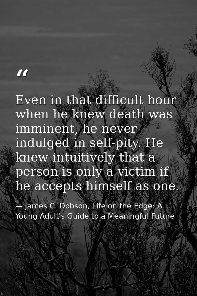 Even in that difficult hour when he knew death was imminent, he never indulged in self-pity. He knew intuitively that a  — James C. Dobson, Life on the Edge: A Young Adult's Guide to a Meaningful Future