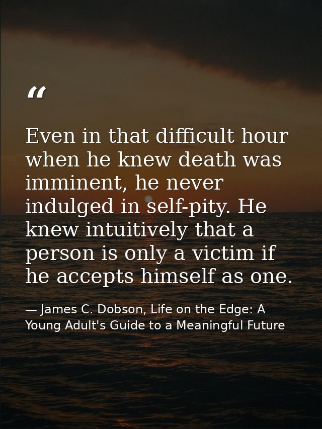 Even in that difficult hour when he knew death was imminent, he never indulged in self-pity. He knew intuitively that a  — James C. Dobson, Life on the Edge: A Young Adult's Guide to a Meaningful Future