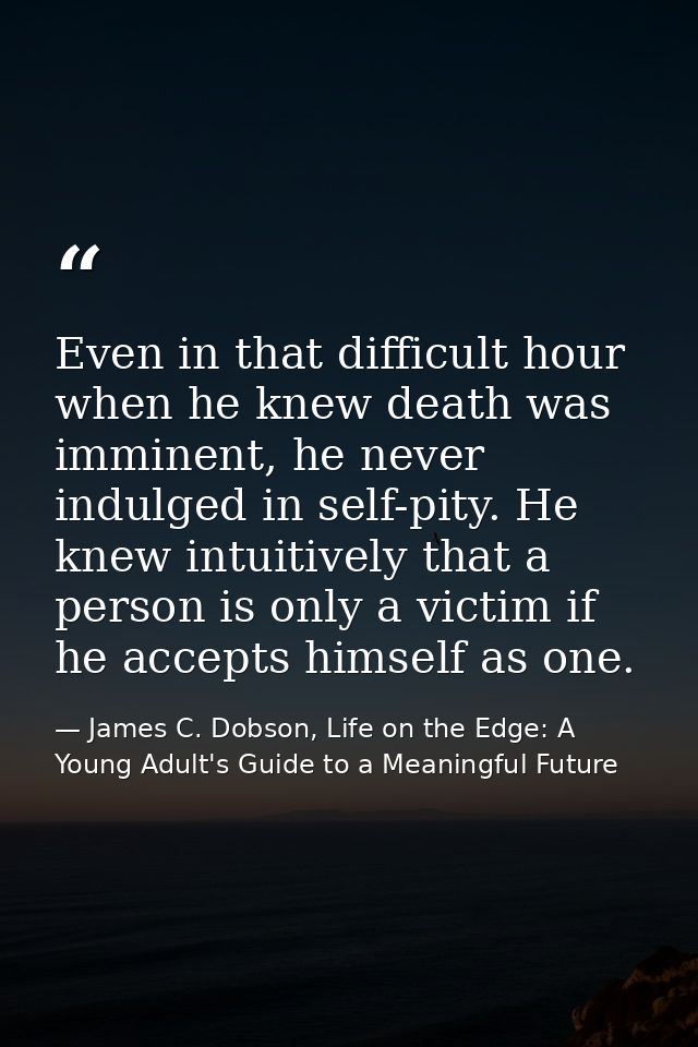 Even in that difficult hour when he knew death was imminent, he never indulged in self-pity. He knew intuitively that a  — James C. Dobson, Life on the Edge: A Young Adult's Guide to a Meaningful Future